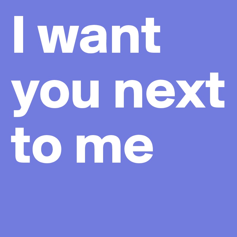 I want you next to me