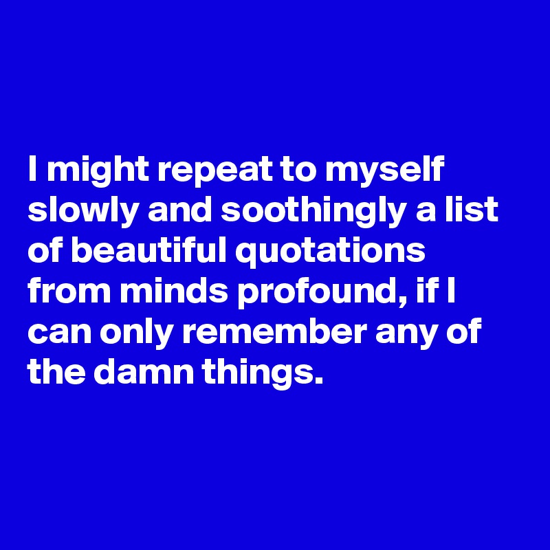 


I might repeat to myself slowly and soothingly a list of beautiful quotations from minds profound, if I can only remember any of the damn things.


