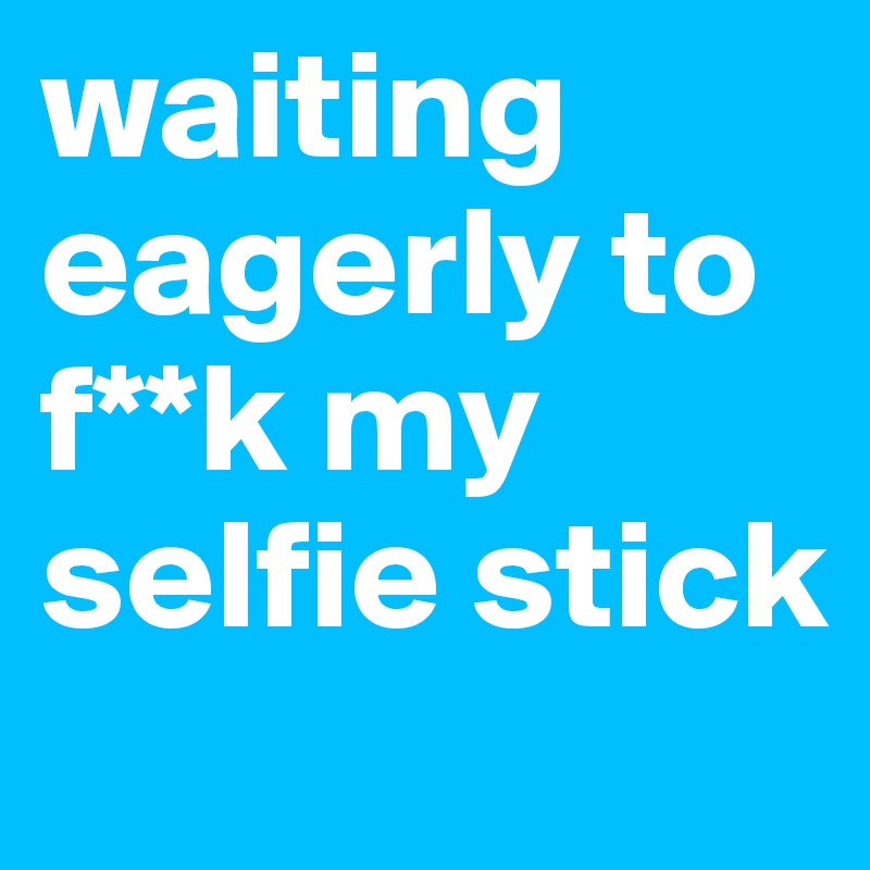waiting eagerly to f**k my selfie stick