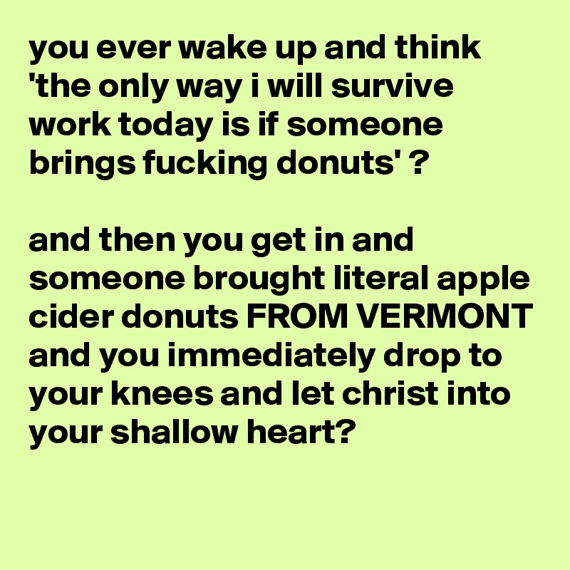 you ever wake up and think 'the only way i will survive work today is if someone brings fucking donuts' ?

and then you get in and someone brought literal apple cider donuts FROM VERMONT and you immediately drop to your knees and let christ into your shallow heart?