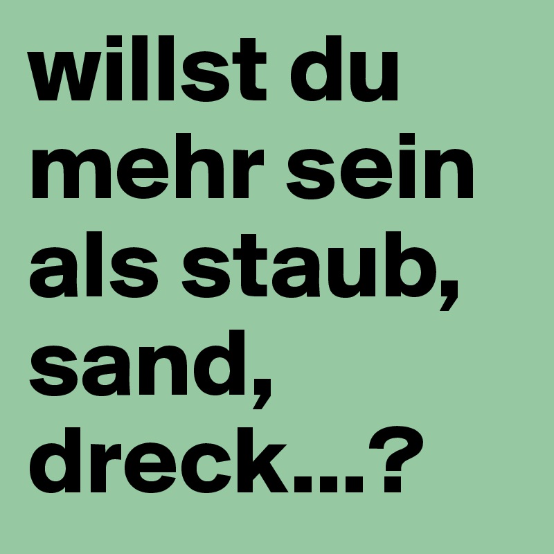 willst du mehr sein als staub, sand, dreck...?
