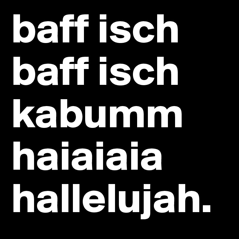 baff isch baff isch kabumm haiaiaia hallelujah.