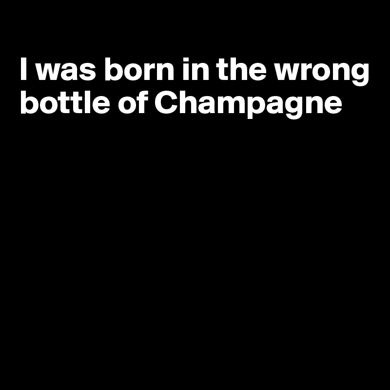 
I was born in the wrong bottle of Champagne






