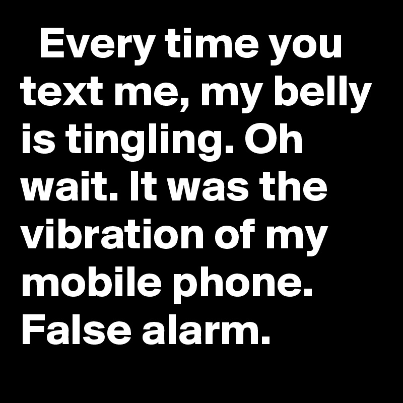   Every time you text me, my belly is tingling. Oh wait. It was the vibration of my mobile phone. False alarm.