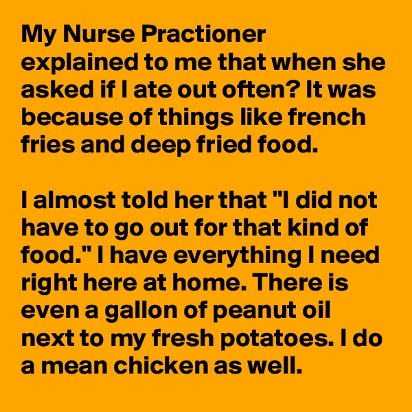 My Nurse Practioner explained to me that when she asked if I ate out often? It was because of things like french fries and deep fried food.

I almost told her that "I did not have to go out for that kind of food." I have everything I need right here at home. There is even a gallon of peanut oil next to my fresh potatoes. I do a mean chicken as well. 