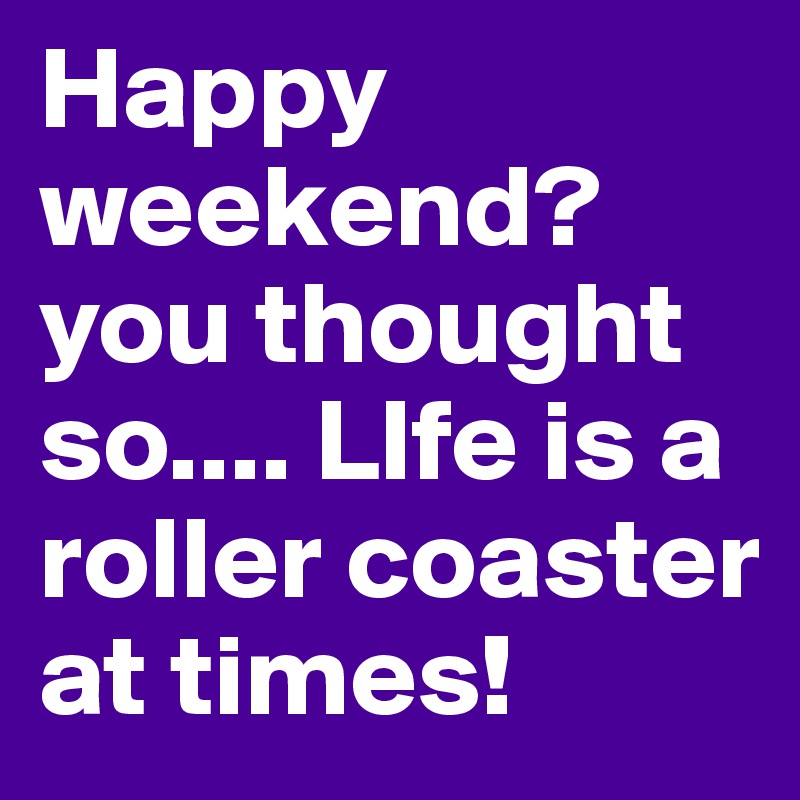 Happy weekend? you thought so.... LIfe is a roller coaster at times! 