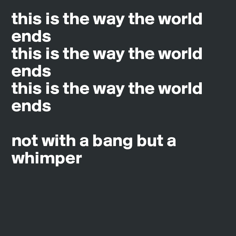 this is the way the world ends
this is the way the world
ends
this is the way the world ends

not with a bang but a whimper


