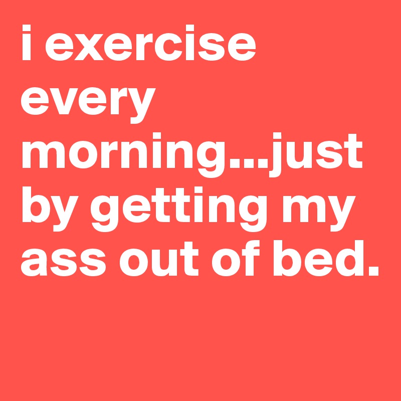 i exercise every morning...just by getting my ass out of bed.                            
