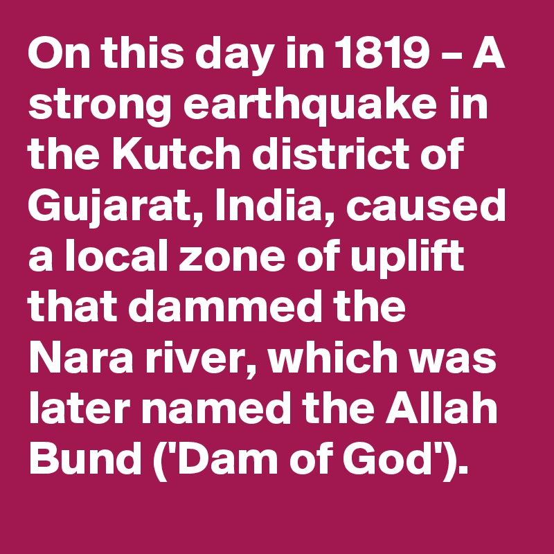 On this day in 1819 – A strong earthquake in the Kutch district of Gujarat, India, caused a local zone of uplift that dammed the Nara river, which was later named the Allah Bund ('Dam of God').