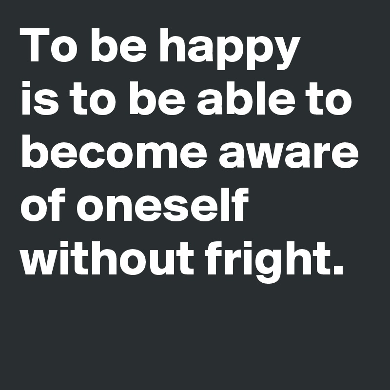 To be happy 
is to be able to become aware of oneself without fright.
