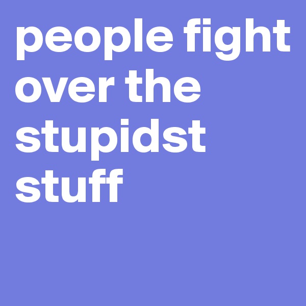people fight over the stupidst stuff 
