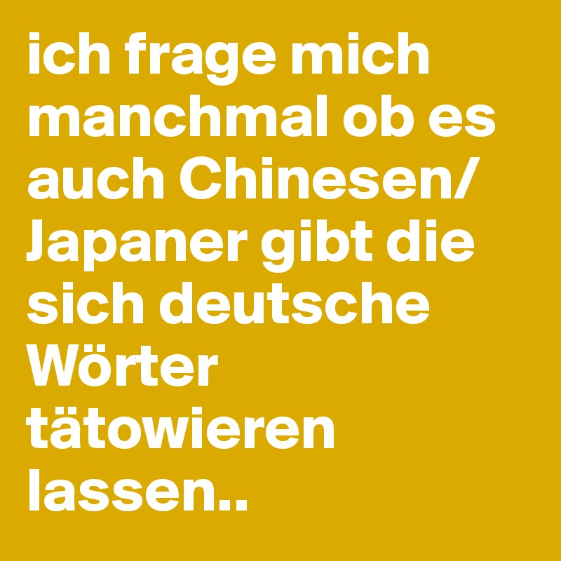 ich frage mich manchmal ob es auch Chinesen/Japaner gibt die sich deutsche Wörter tätowieren lassen..