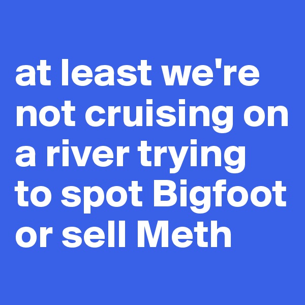 
at least we're not cruising on a river trying to spot Bigfoot or sell Meth