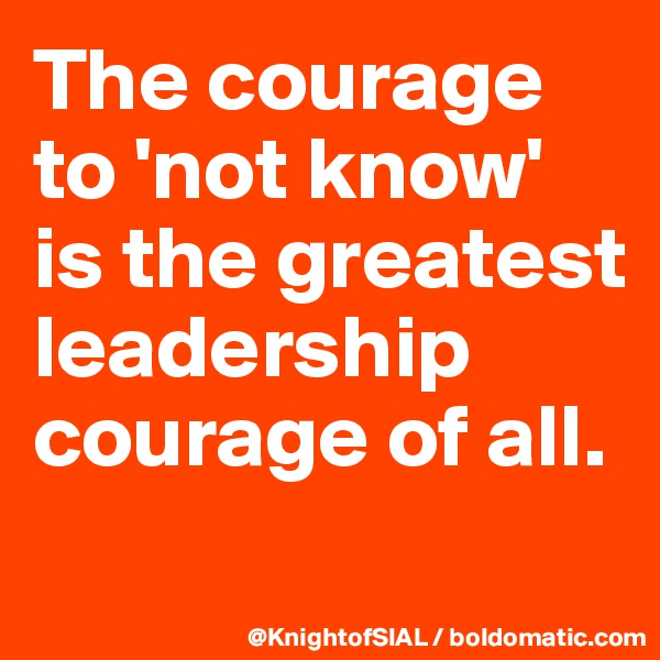 The courage to 'not know' is the greatest leadership courage of all.
