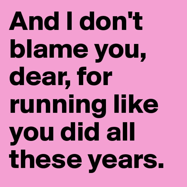 And I don't blame you, dear, for running like you did all these years.