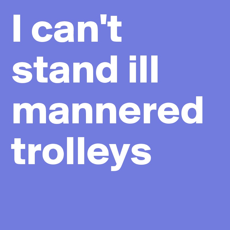 I can't stand ill mannered trolleys
