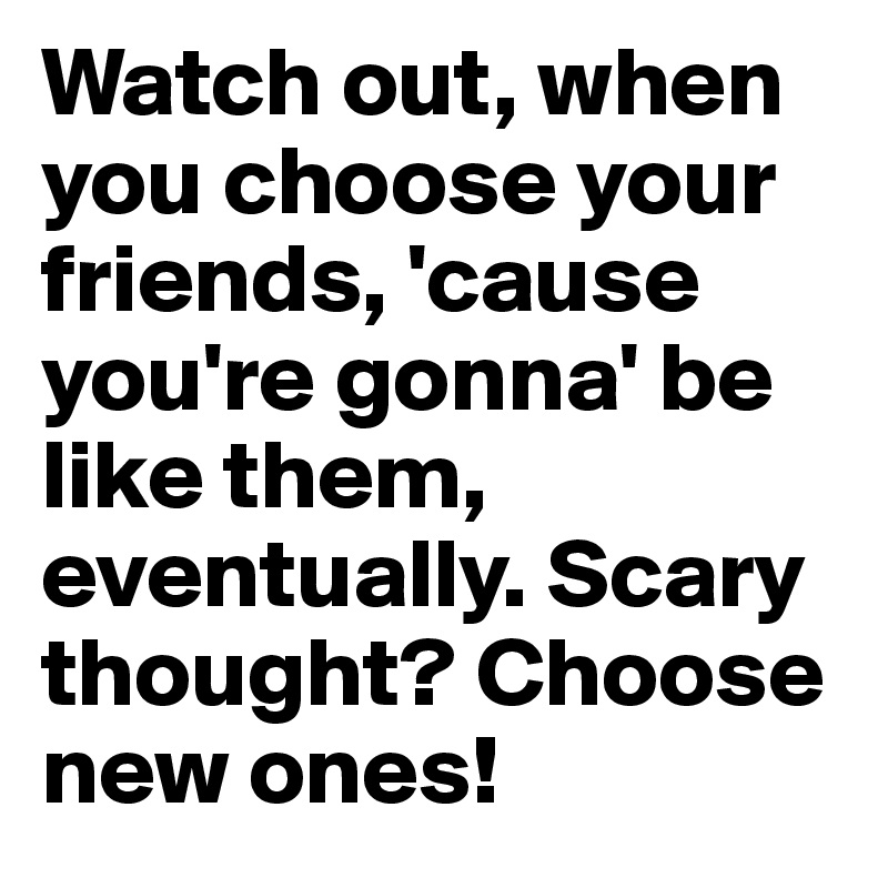 Watch out, when you choose your friends, 'cause you're gonna' be like them, eventually. Scary thought? Choose new ones!