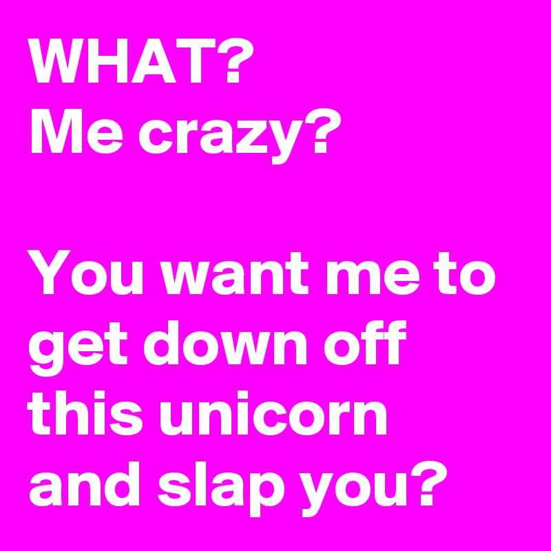 WHAT?
Me crazy?

You want me to get down off this unicorn and slap you?