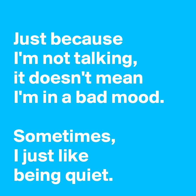 
 Just because 
 I'm not talking,
 it doesn't mean 
 I'm in a bad mood.

 Sometimes,
 I just like 
 being quiet.