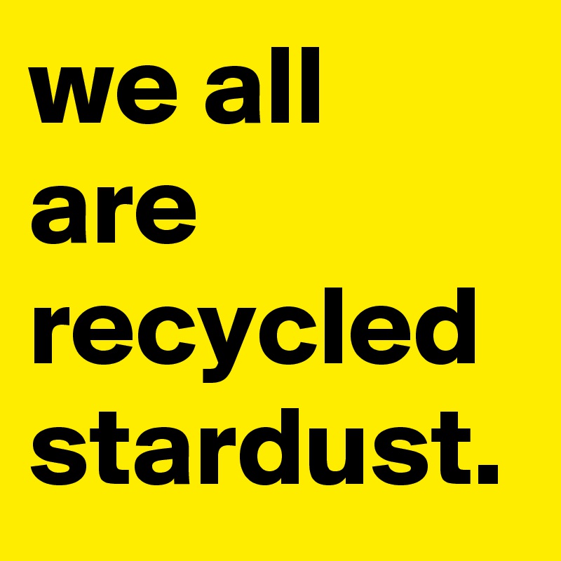 we all are recycled stardust. 
