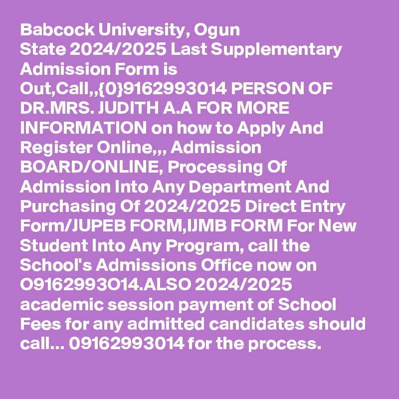 Babcock University, Ogun State 2024/2025 Last Supplementary Admission Form is Out,Call,,{0}9162993014 PERSON OF DR.MRS. JUDITH A.A FOR MORE INFORMATION on how to Apply And Register Online,,, Admission BOARD/ONLINE, Processing Of Admission Into Any Department And Purchasing Of 2024/2025 Direct Entry Form/JUPEB FORM,IJMB FORM For New Student Into Any Program, call the School's Admissions Office now on O9162993O14.ALSO 2024/2025 academic session payment of School Fees for any admitted candidates should call... 09162993014 for the process.
