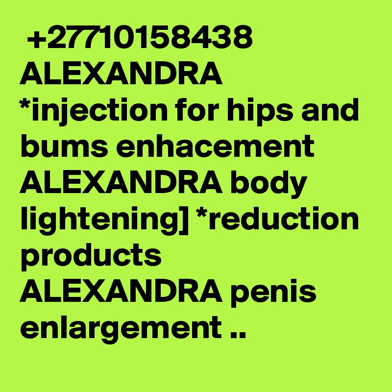  +27710158438 ALEXANDRA *injection for hips and bums enhacement ALEXANDRA body lightening] *reduction products ALEXANDRA penis enlargement ..