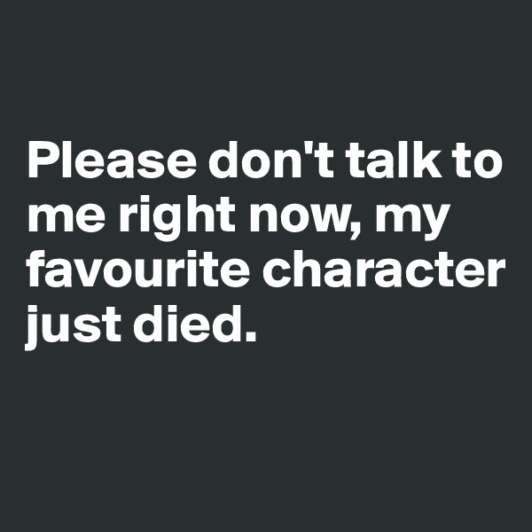 

Please don't talk to me right now, my favourite character just died.

