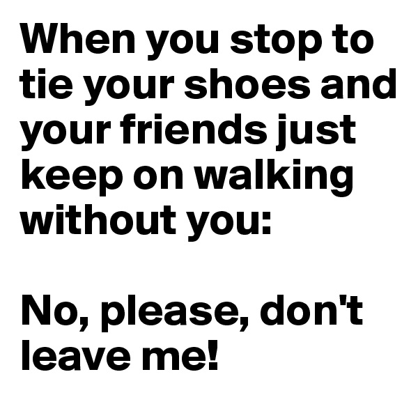When you stop to tie your shoes and your friends just keep on walking without you:

No, please, don't leave me!
