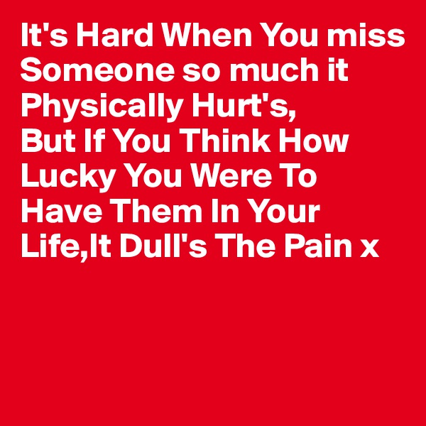 It's Hard When You miss Someone so much it Physically Hurt's,
But If You Think How Lucky You Were To Have Them In Your Life,It Dull's The Pain x


