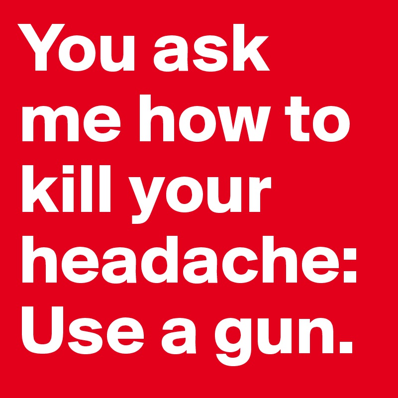 You ask me how to kill your headache:
Use a gun. 