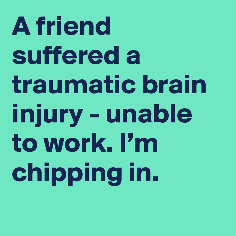 A friend suffered a traumatic brain injury - unable to work. I’m chipping in.