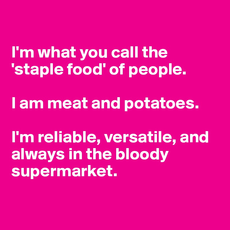 

I'm what you call the 'staple food' of people. 

I am meat and potatoes. 

I'm reliable, versatile, and always in the bloody supermarket.

