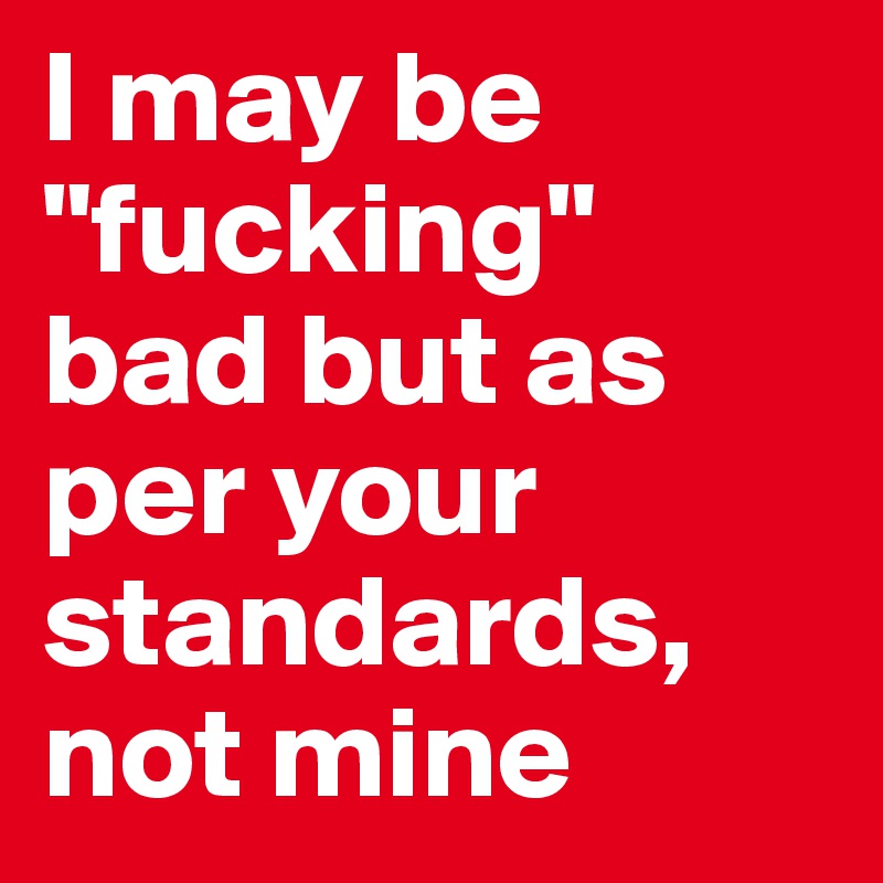 I may be "fucking" bad but as per your standards, not mine