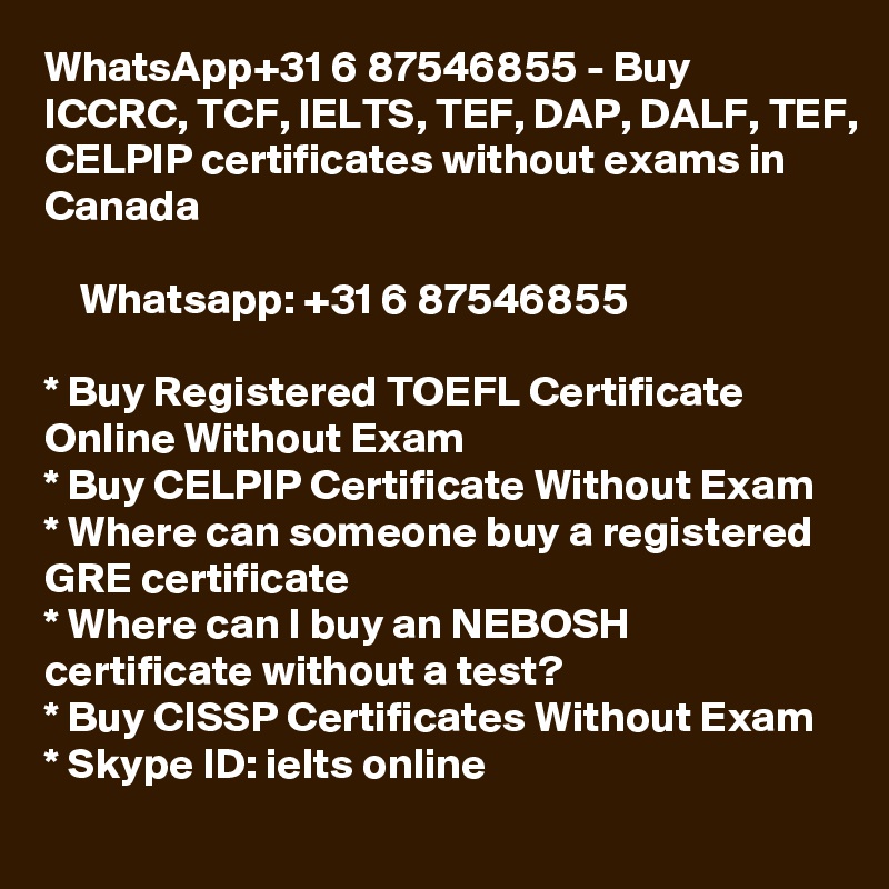WhatsApp+31 6 87546855 - Buy ICCRC, TCF, IELTS, TEF, DAP, DALF, TEF, CELPIP certificates without exams in Canada

    Whatsapp: +31 6 87546855

* Buy Registered TOEFL Certificate Online Without Exam
* Buy CELPIP Certificate Without Exam
* Where can someone buy a registered GRE certificate
* Where can I buy an NEBOSH certificate without a test?
* Buy CISSP Certificates Without Exam 
* Skype ID: ielts online 