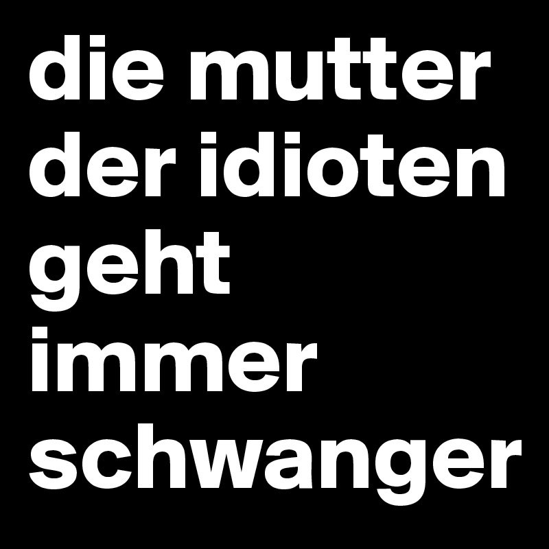 die mutter der idioten geht immer schwanger
