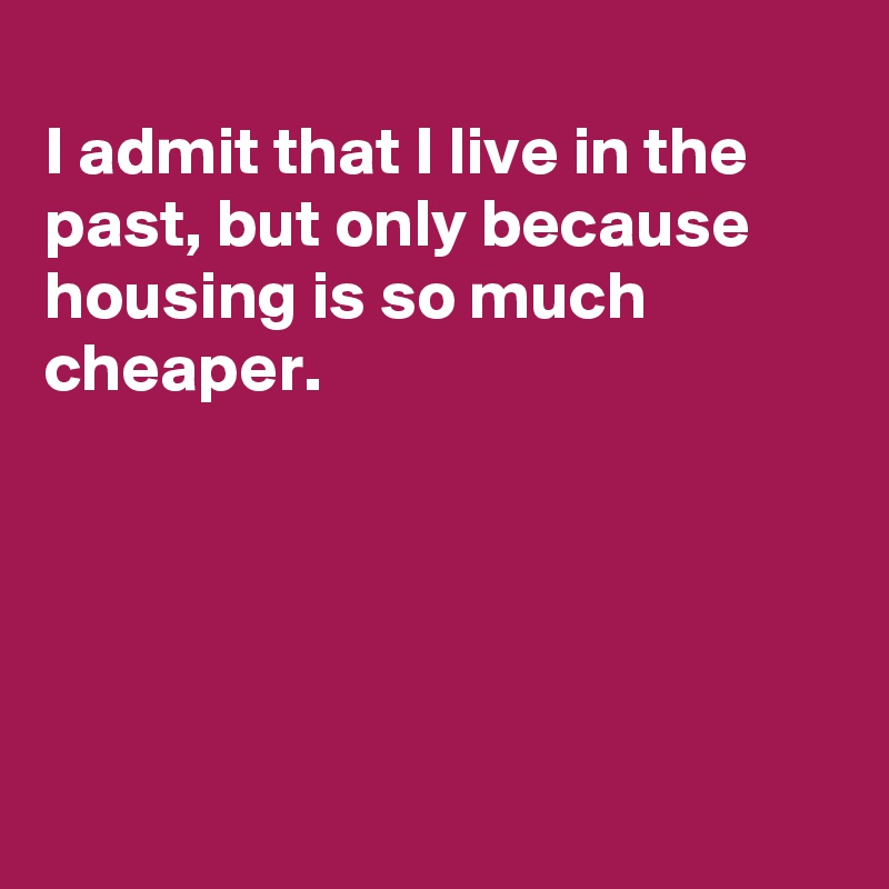 
I admit that I live in the past, but only because housing is so much cheaper.





