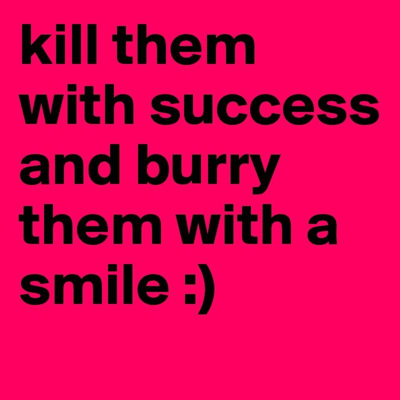 kill them with success and burry them with a smile :)