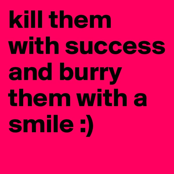 kill them with success and burry them with a smile :)
