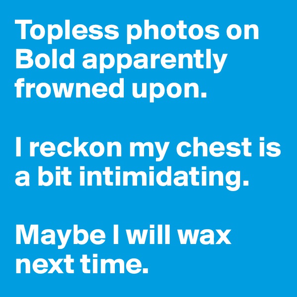 Topless photos on Bold apparently frowned upon. 

I reckon my chest is a bit intimidating. 

Maybe I will wax next time.
