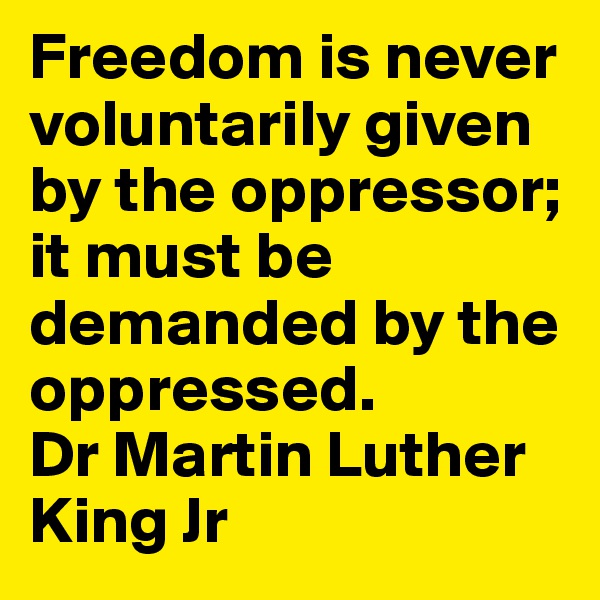 Freedom is never voluntarily given by the oppressor; it must be demanded by the oppressed. 
Dr Martin Luther King Jr