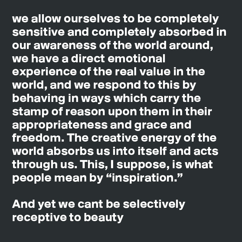 we allow ourselves to be completely sensitive and completely absorbed in our awareness of the world around, we have a direct emotional experience of the real value in the world, and we respond to this by behaving in ways which carry the stamp of reason upon them in their appropriateness and grace and freedom. The creative energy of the world absorbs us into itself and acts through us. This, I suppose, is what people mean by “inspiration.”

And yet we cant be selectively receptive to beauty