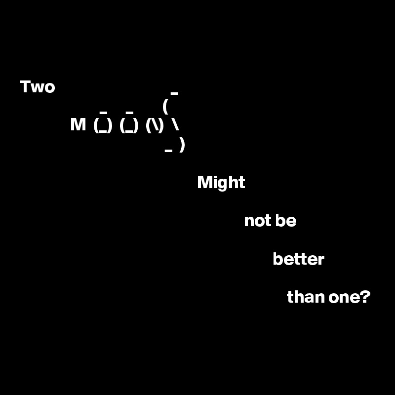 


Two                                _
                      _     _        (
              M  (_)  (_)  (\)  \
                                        _  )

                                                 Might

                                                              not be 
                      
                                                                      better            
                                           
                                                                          than one?


 