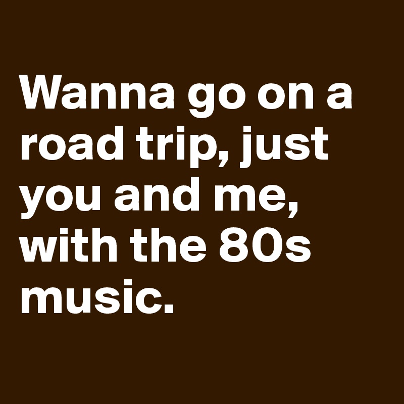 
Wanna go on a road trip, just you and me, with the 80s music.
