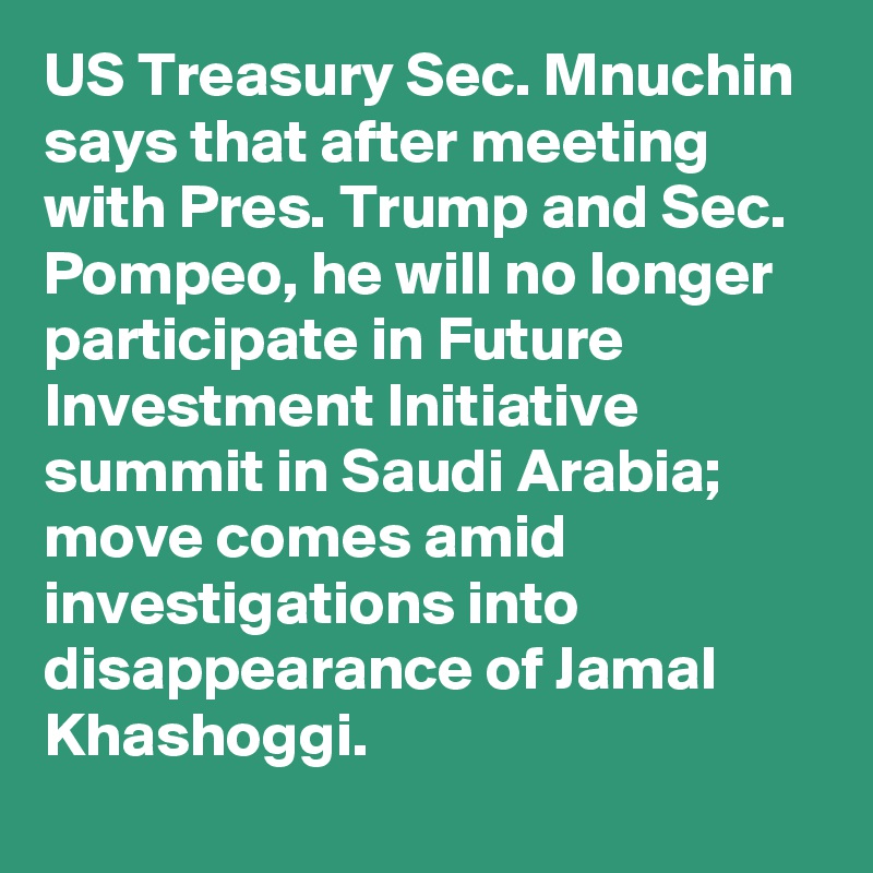 US Treasury Sec. Mnuchin says that after meeting with Pres. Trump and Sec. Pompeo, he will no longer participate in Future Investment Initiative summit in Saudi Arabia; move comes amid investigations into disappearance of Jamal Khashoggi.