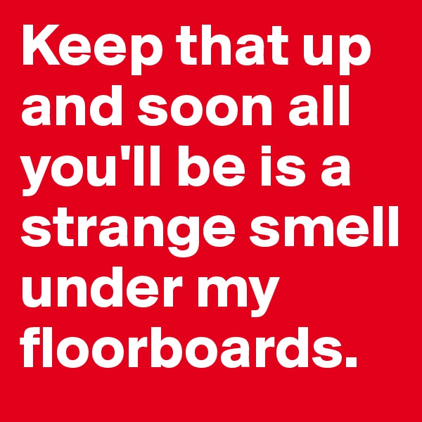 Keep that up and soon all you'll be is a strange smell under my floorboards.
