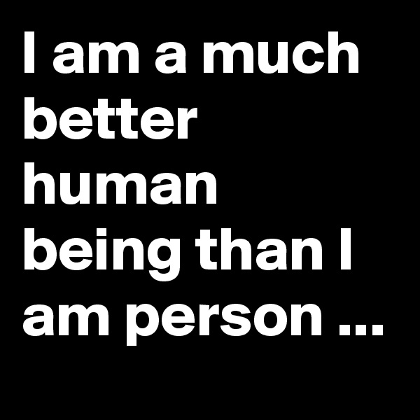 I am a much better human being than I am person ...