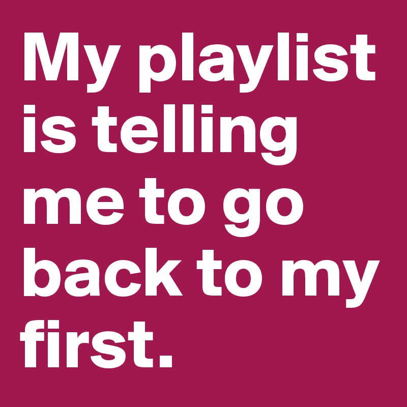 My playlist is telling me to go back to my first.