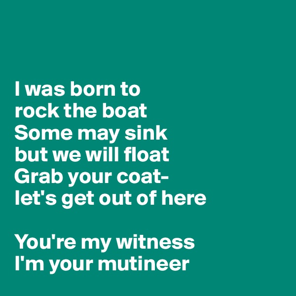 


I was born to 
rock the boat
Some may sink 
but we will float
Grab your coat-
let's get out of here

You're my witness
I'm your mutineer