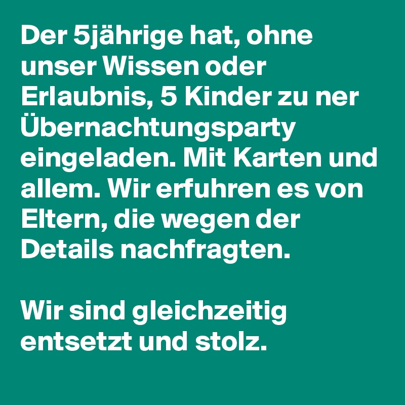 Der 5jährige hat, ohne unser Wissen oder Erlaubnis, 5 Kinder zu ner Übernachtungsparty eingeladen. Mit Karten und allem. Wir erfuhren es von Eltern, die wegen der Details nachfragten. 

Wir sind gleichzeitig entsetzt und stolz. 