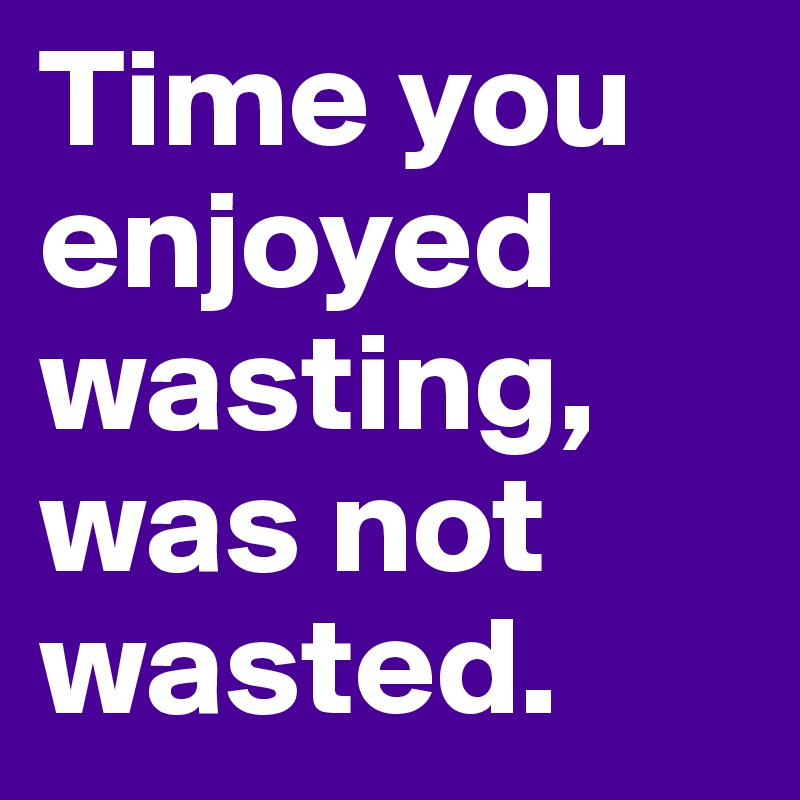 Time you enjoyed wasting, was not wasted.